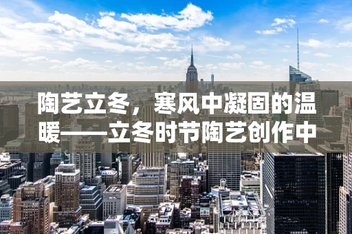 陶艺立冬，寒风中凝固的温暖——立冬时节陶艺创作中的静与动