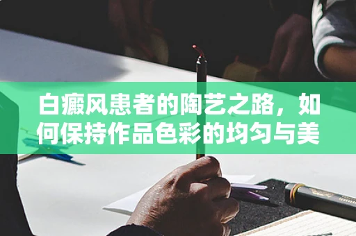 白癜风患者的陶艺之路，如何保持作品色彩的均匀与美感？