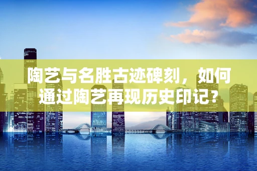 陶艺与名胜古迹碑刻，如何通过陶艺再现历史印记？