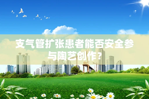 支气管扩张患者能否安全参与陶艺创作？
