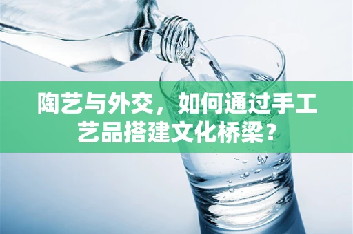陶艺与外交，如何通过手工艺品搭建文化桥梁？