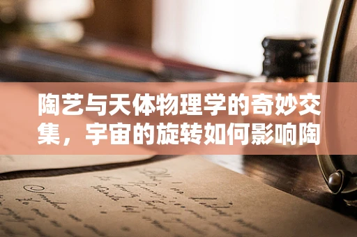 陶艺与天体物理学的奇妙交集，宇宙的旋转如何影响陶土的成型？