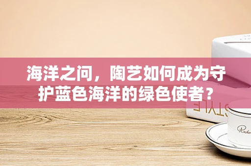 海洋之问，陶艺如何成为守护蓝色海洋的绿色使者？