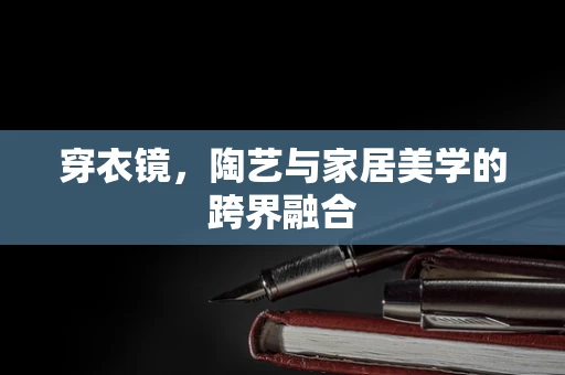 穿衣镜，陶艺与家居美学的跨界融合