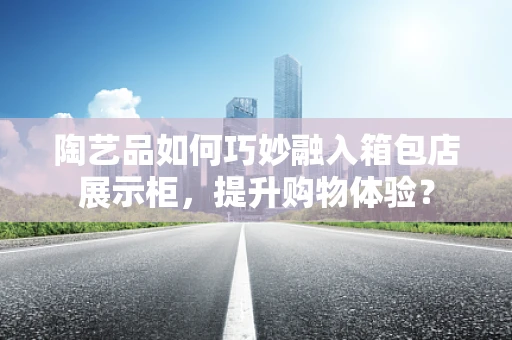 陶艺品如何巧妙融入箱包店展示柜，提升购物体验？