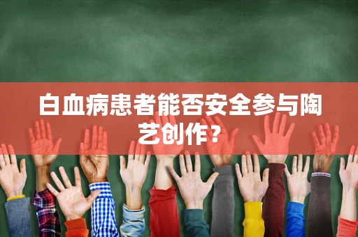 白血病患者能否安全参与陶艺创作？