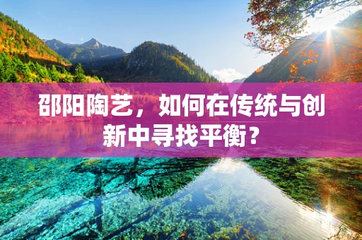 邵阳陶艺，如何在传统与创新中寻找平衡？