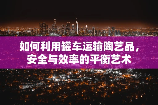 如何利用罐车运输陶艺品，安全与效率的平衡艺术