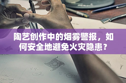 陶艺创作中的烟雾警报，如何安全地避免火灾隐患？