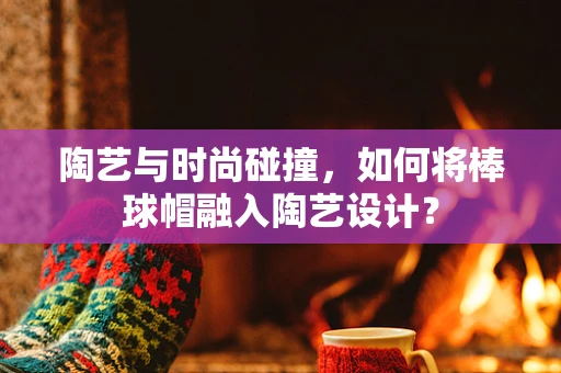 陶艺与时尚碰撞，如何将棒球帽融入陶艺设计？