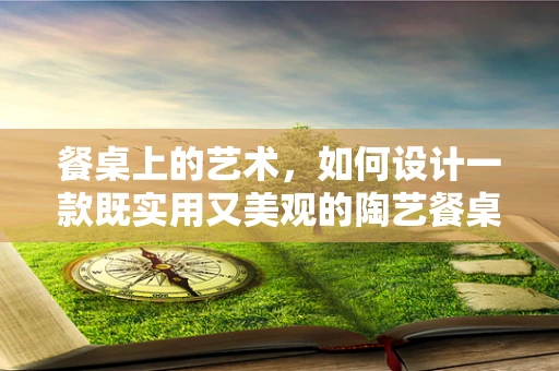 餐桌上的艺术，如何设计一款既实用又美观的陶艺餐桌？