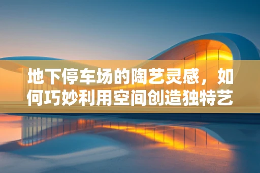 地下停车场的陶艺灵感，如何巧妙利用空间创造独特艺术品？