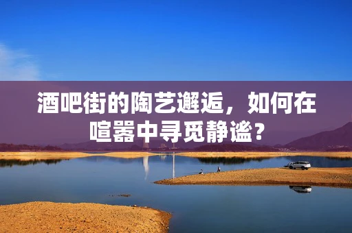 酒吧街的陶艺邂逅，如何在喧嚣中寻觅静谧？