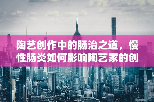 陶艺创作中的肠治之道，慢性肠炎如何影响陶艺家的创作状态？