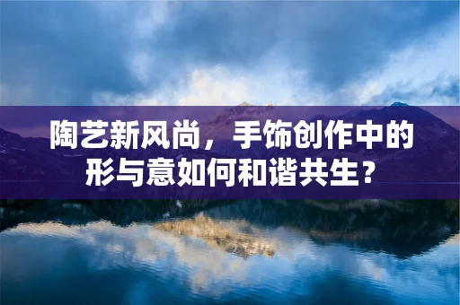 陶艺新风尚，手饰创作中的形与意如何和谐共生？