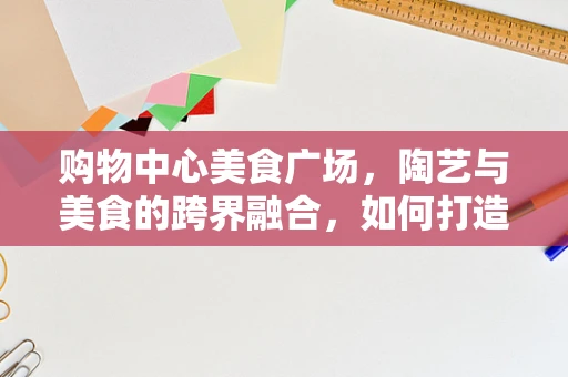 购物中心美食广场，陶艺与美食的跨界融合，如何打造独特体验？
