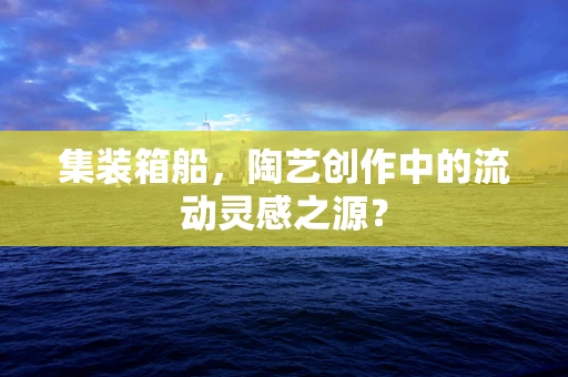 集装箱船，陶艺创作中的流动灵感之源？