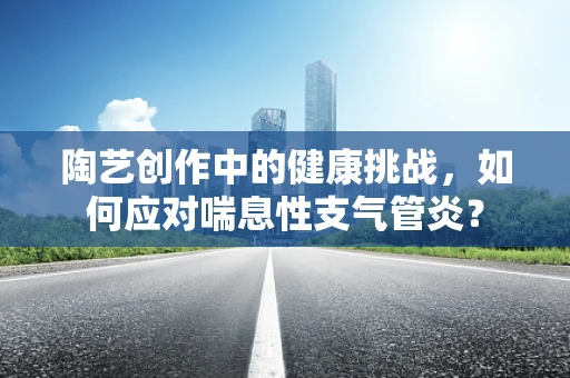 陶艺创作中的健康挑战，如何应对喘息性支气管炎？
