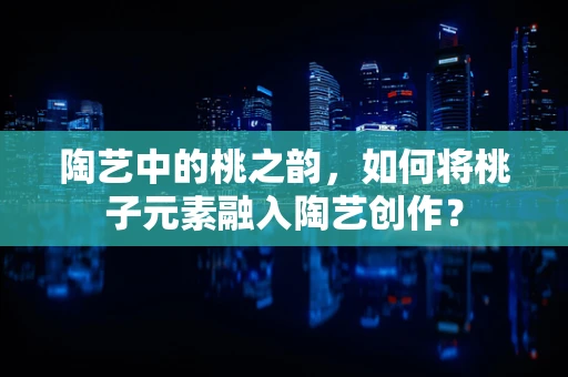 陶艺中的桃之韵，如何将桃子元素融入陶艺创作？