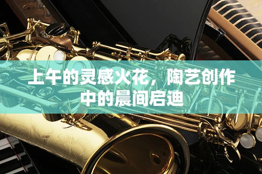 上午的灵感火花，陶艺创作中的晨间启迪
