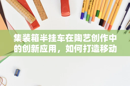 集装箱半挂车在陶艺创作中的创新应用，如何打造移动的创意工坊？