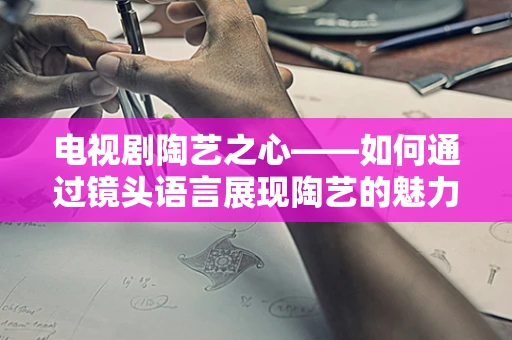 电视剧陶艺之心——如何通过镜头语言展现陶艺的魅力？