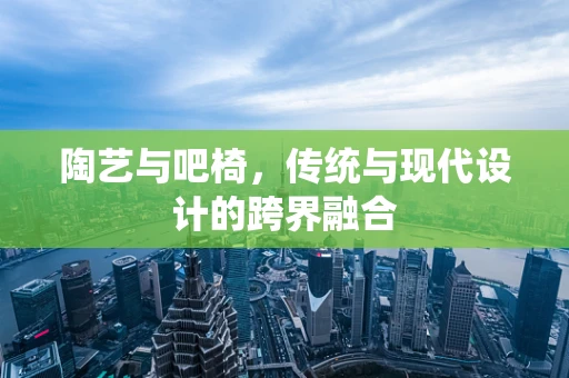 陶艺与吧椅，传统与现代设计的跨界融合