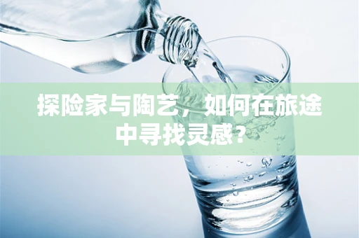 探险家与陶艺，如何在旅途中寻找灵感？