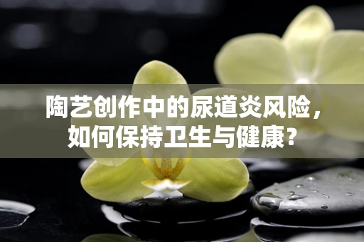 陶艺创作中的尿道炎风险，如何保持卫生与健康？