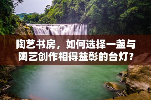 陶艺书房，如何选择一盏与陶艺创作相得益彰的台灯？
