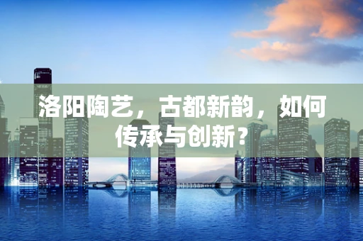洛阳陶艺，古都新韵，如何传承与创新？