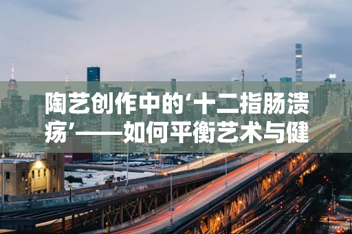 陶艺创作中的‘十二指肠溃疡’——如何平衡艺术与健康？
