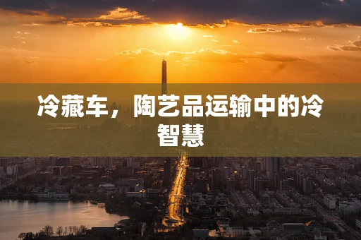 冷藏车，陶艺品运输中的冷智慧