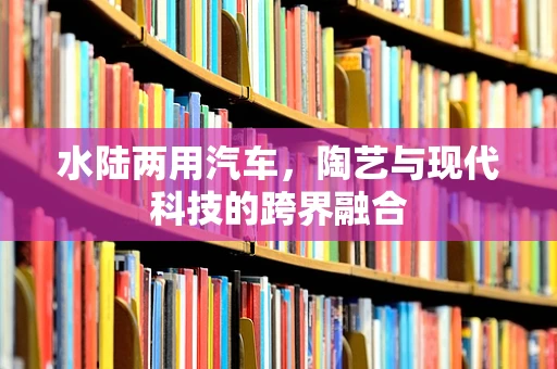 水陆两用汽车，陶艺与现代科技的跨界融合