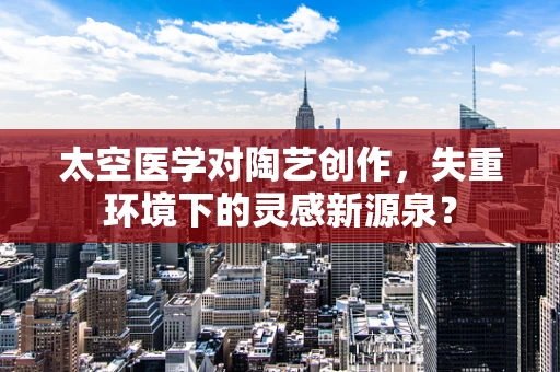 太空医学对陶艺创作，失重环境下的灵感新源泉？