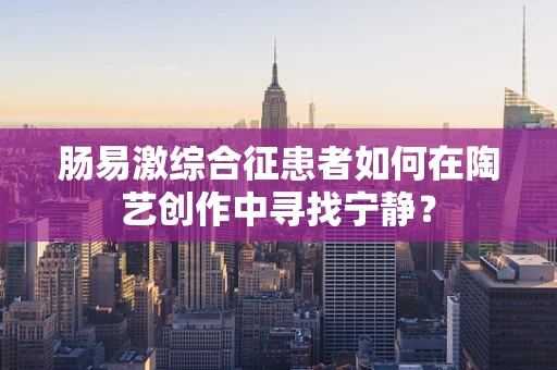 肠易激综合征患者如何在陶艺创作中寻找宁静？