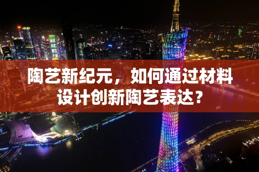 陶艺新纪元，如何通过材料设计创新陶艺表达？