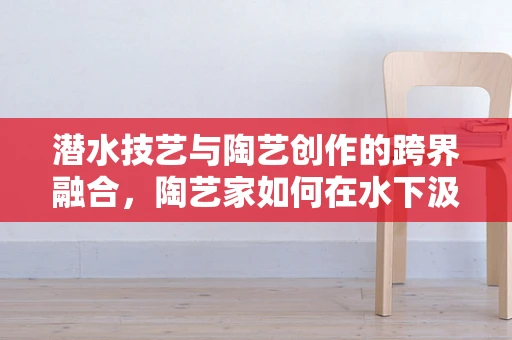 潜水技艺与陶艺创作的跨界融合，陶艺家如何在水下汲取灵感？