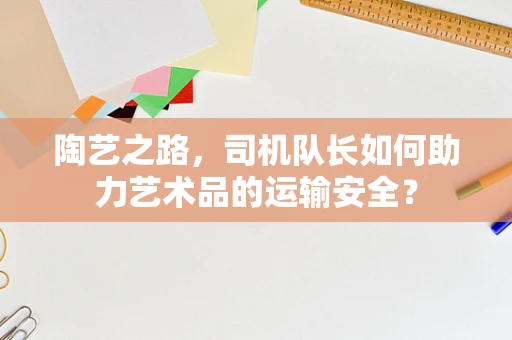 陶艺之路，司机队长如何助力艺术品的运输安全？