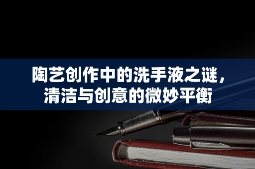 陶艺创作中的洗手液之谜，清洁与创意的微妙平衡