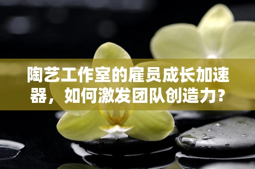 陶艺工作室的雇员成长加速器，如何激发团队创造力？