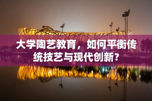大学陶艺教育，如何平衡传统技艺与现代创新？