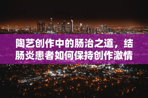 陶艺创作中的肠治之道，结肠炎患者如何保持创作激情？
