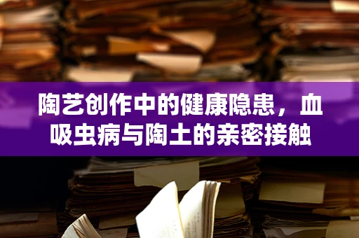 陶艺创作中的健康隐患，血吸虫病与陶土的亲密接触
