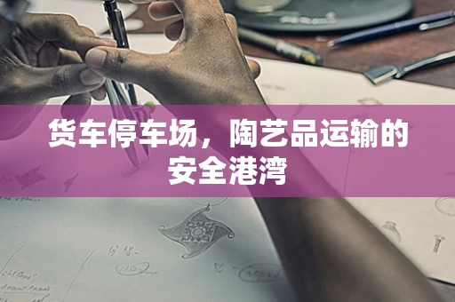 货车停车场，陶艺品运输的安全港湾