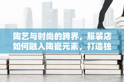 陶艺与时尚的跨界，服装店如何融入陶瓷元素，打造独特购物体验？