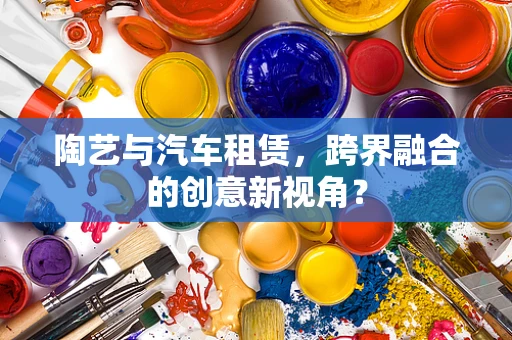 陶艺与汽车租赁，跨界融合的创意新视角？