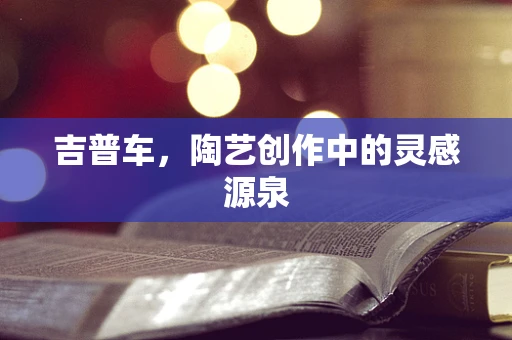 吉普车，陶艺创作中的灵感源泉