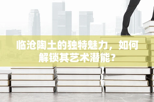 临沧陶土的独特魅力，如何解锁其艺术潜能？