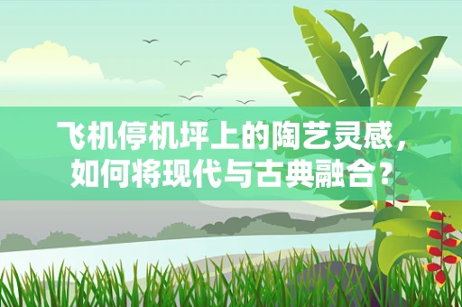 飞机停机坪上的陶艺灵感，如何将现代与古典融合？